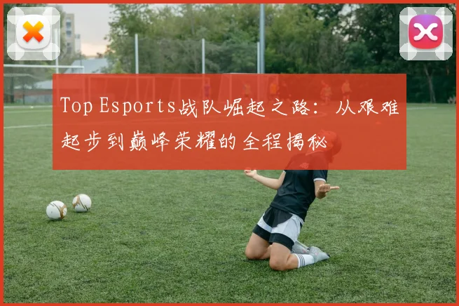 Top Esports战队崛起之路：从艰难起步到巅峰荣耀的全程揭秘