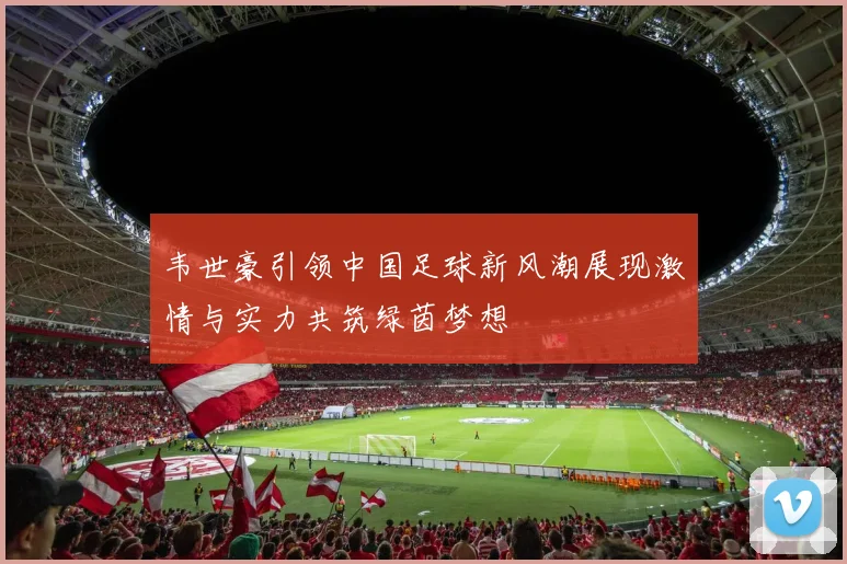 韦世豪引领中国足球新风潮展现激情与实力共筑绿茵梦想