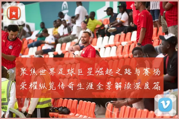聚焦世界足球巨星崛起之路与赛场荣耀纵览传奇生涯全景解读深度篇