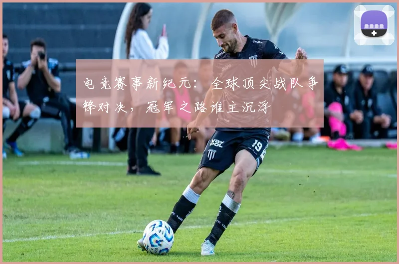 电竞赛事新纪元：全球顶尖战队争锋对决，冠军之路谁主沉浮