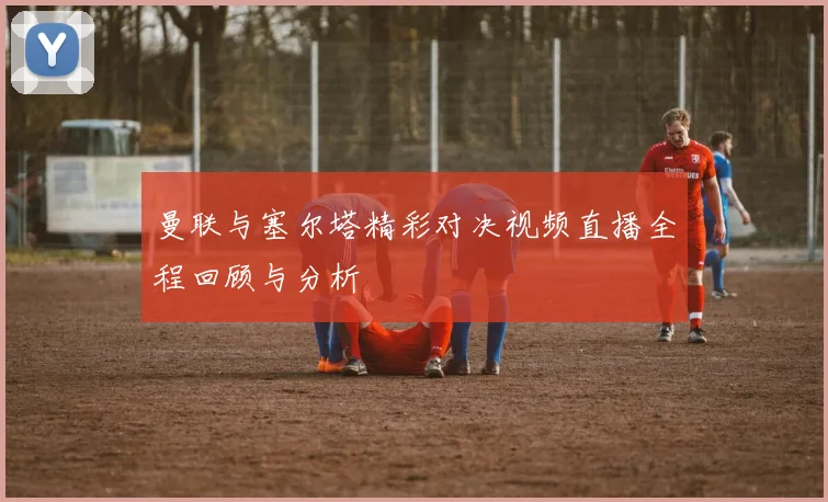 曼联与塞尔塔精彩对决视频直播全程回顾与分析