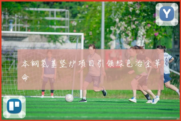 本钢氢基竖炉项目引领绿色冶金革命