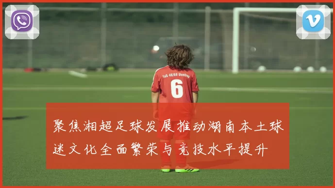 聚焦湘超足球发展推动湖南本土球迷文化全面繁荣与竞技水平提升