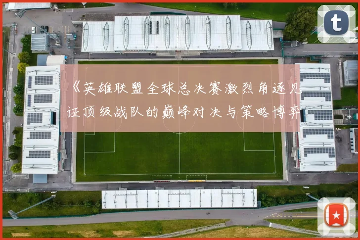 《英雄联盟全球总决赛激烈角逐见证顶级战队的巅峰对决与策略博弈》