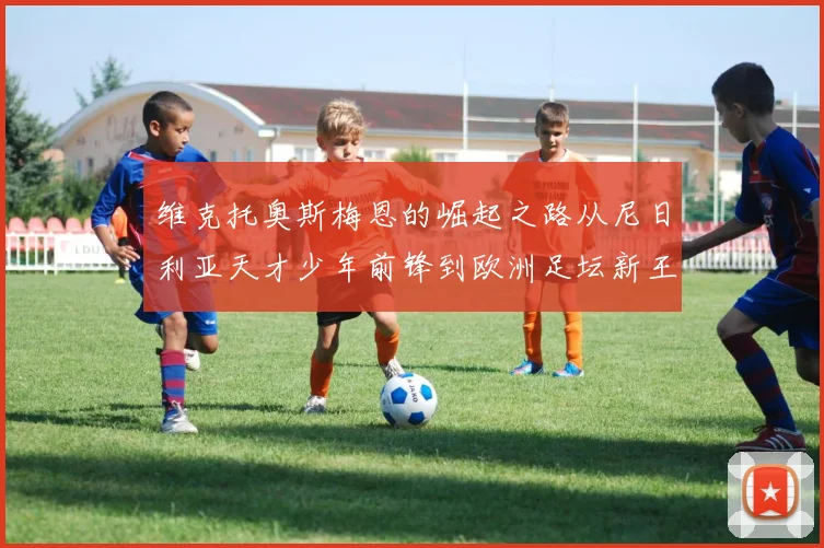 维克托奥斯梅恩的崛起之路从尼日利亚天才少年前锋到欧洲足坛新王