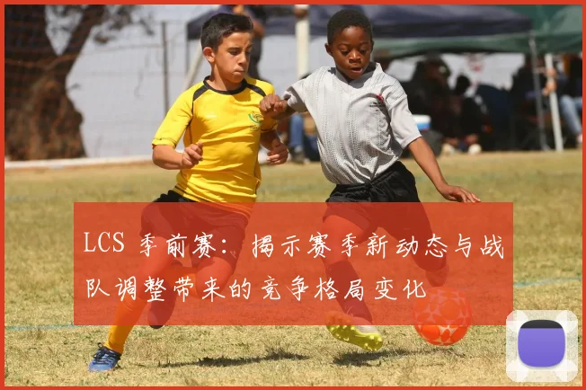 LCS 季前赛：揭示赛季新动态与战队调整带来的竞争格局变化
