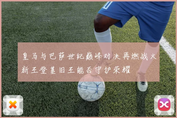 皇马与巴萨世纪巅峰对决再燃战火新王登基旧王能否守护荣耀