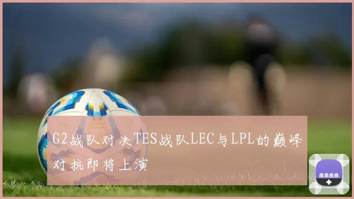 G2战队对决TES战队LEC与LPL的巅峰对抗即将上演