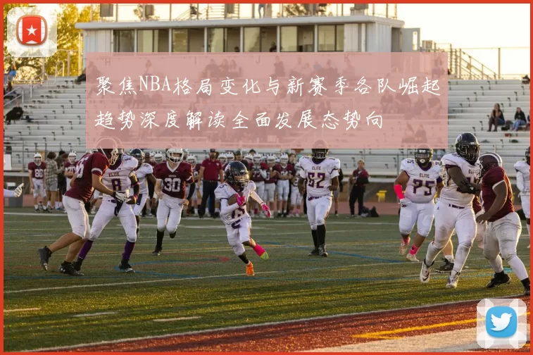 聚焦NBA格局变化与新赛季各队崛起趋势深度解读全面发展态势向